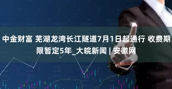 中金财富 芜湖龙湾长江隧道7月1日起通行 收费期限暂定5年_大皖新闻 | 安徽网