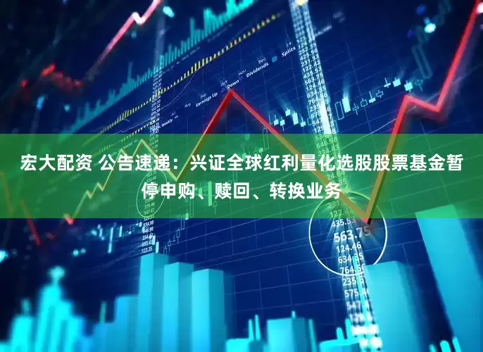 宏大配资 公告速递：兴证全球红利量化选股股票基金暂停申购、赎回、转换业务
