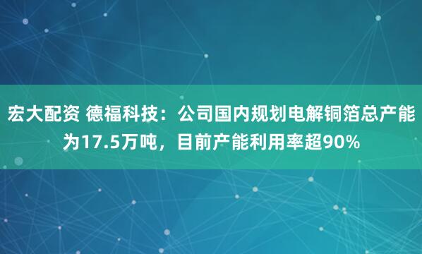 宏大配资 德福科技：公司国内规划电解铜箔总产能为17.5万吨，目前产能利用率超90%