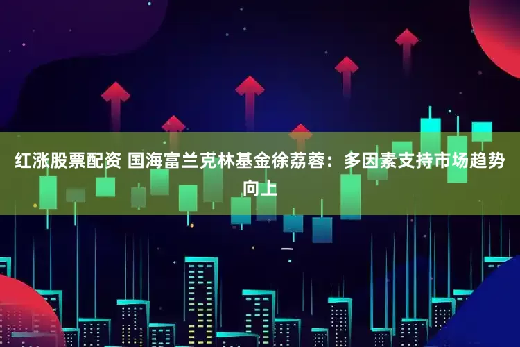 红涨股票配资 国海富兰克林基金徐荔蓉：多因素支持市场趋势向上