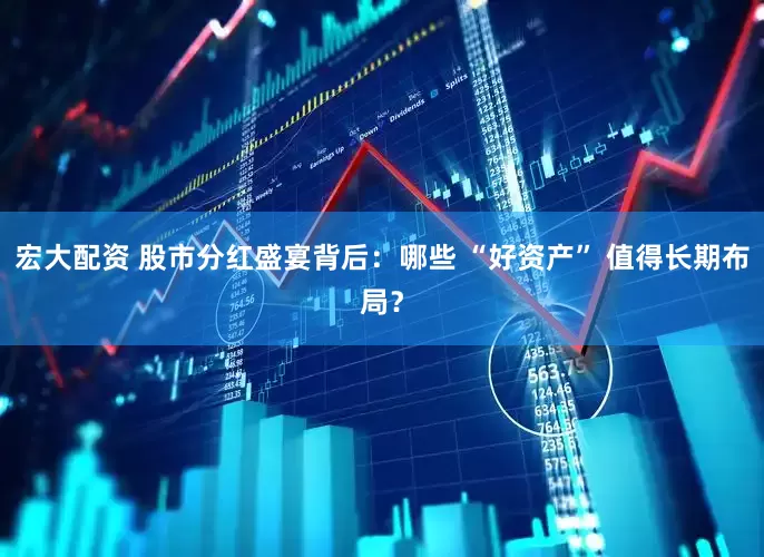 宏大配资 股市分红盛宴背后：哪些 “好资产” 值得长期布局？