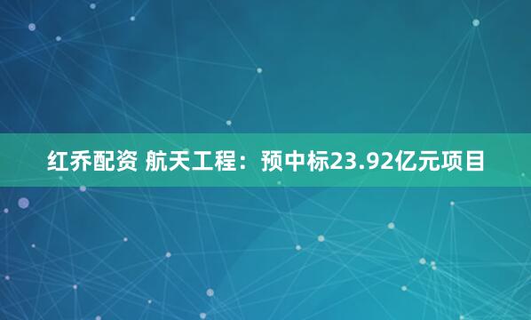 红乔配资 航天工程：预中标23.92亿元项目