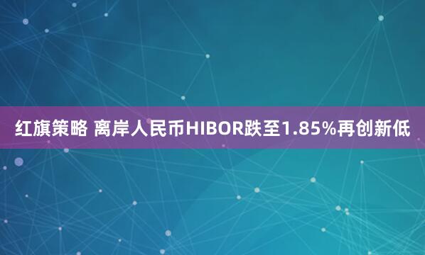 红旗策略 离岸人民币HIBOR跌至1.85%再创新低