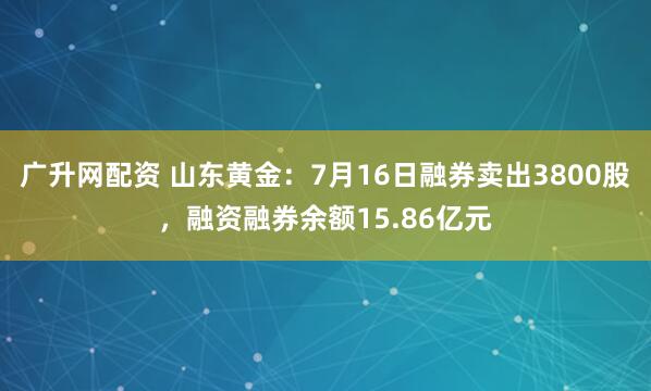 广升网配资 山东黄金：7月16日融券卖出3800股，融资融券余额15.86亿元