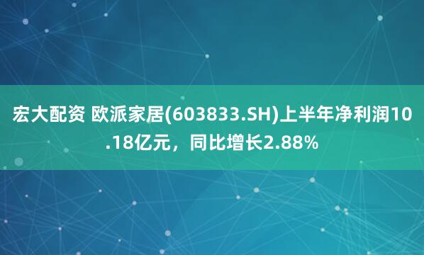 宏大配资 欧派家居(603833.SH)上半年净利润10.18亿元，同比增长2.88%