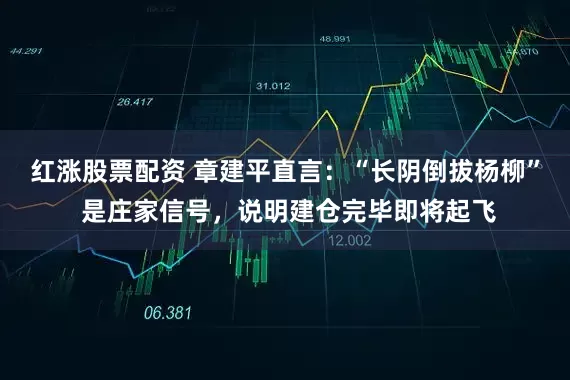 红涨股票配资 章建平直言：“长阴倒拔杨柳” 是庄家信号，说明建仓完毕即将起飞