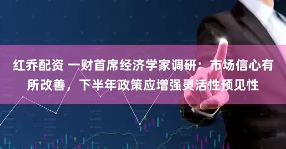 红乔配资 一财首席经济学家调研：市场信心有所改善，下半年政策应增强灵活性预见性