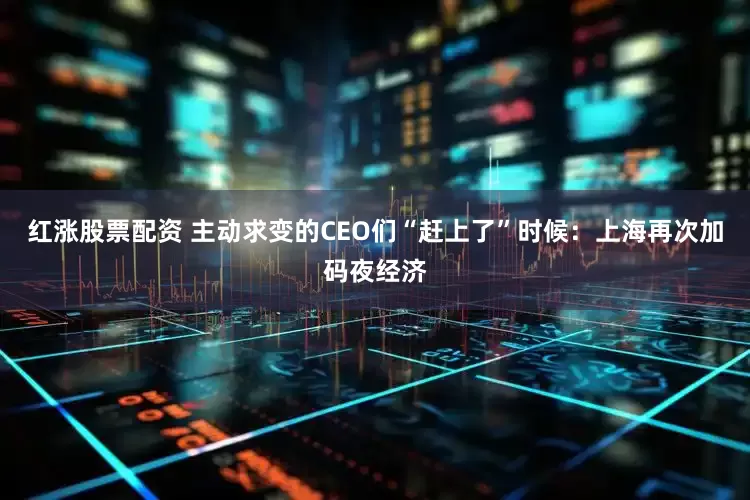 红涨股票配资 主动求变的CEO们“赶上了”时候：上海再次加码夜经济