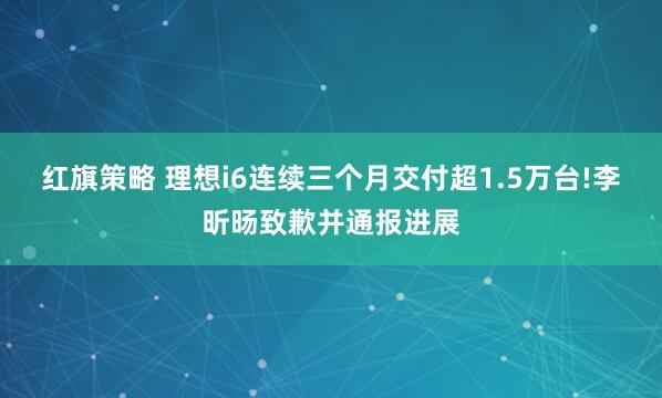 红旗策略 理想i6连续三个月交付超1.5万台!李昕旸致歉并通报进展
