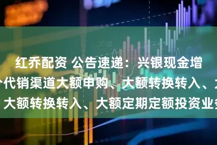 红乔配资 公告速递：兴银现金增利基金调整部分代销渠道大额申购、大额转换转入、大额定期定额投资业务