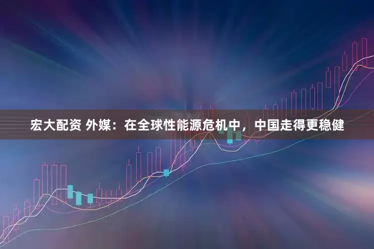 宏大配资 外媒：在全球性能源危机中，中国走得更稳健