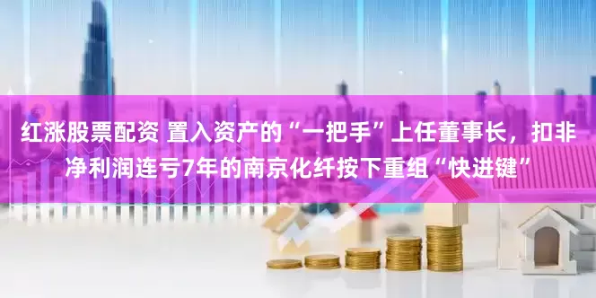 红涨股票配资 置入资产的“一把手”上任董事长，扣非净利润连亏7年的南京化纤按下重组“快进键”